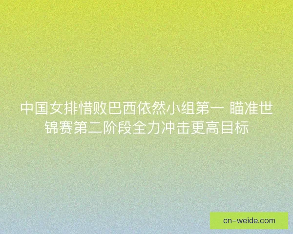 中国女排惜败巴西依然小组第一 瞄准世锦赛第二阶段全力冲击更高目标
