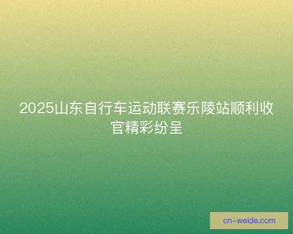 2025山东自行车运动联赛乐陵站顺利收官精彩纷呈