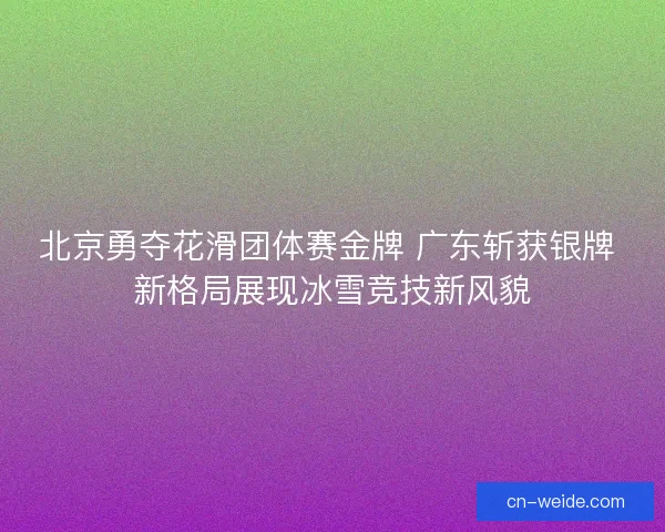 北京勇夺花滑团体赛金牌 广东斩获银牌 新格局展现冰雪竞技新风貌